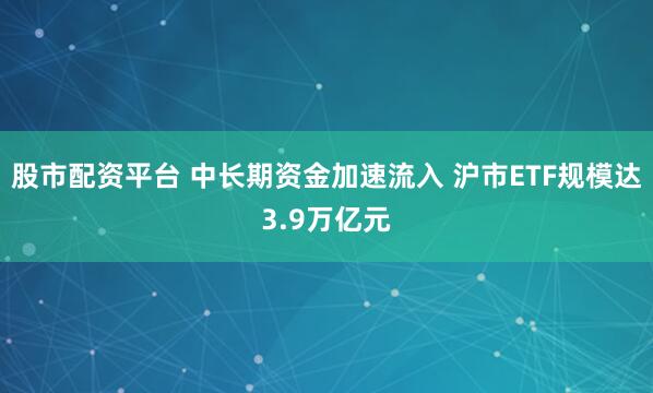 股市配资平台 中长期资金加速流入 沪市ETF规模达3.9万亿元