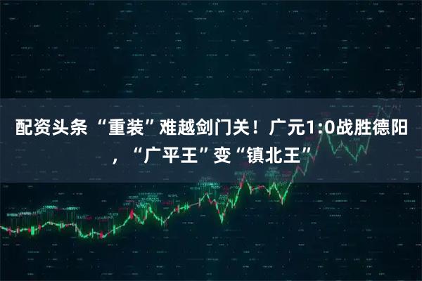 配资头条 “重装”难越剑门关！广元1:0战胜德阳，“广平王”变“镇北王”