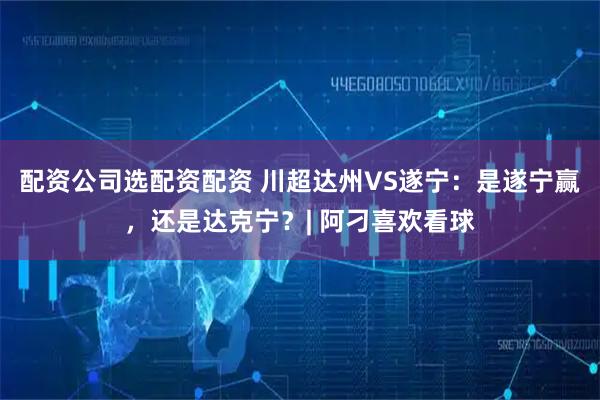 配资公司选配资配资 川超达州VS遂宁：是遂宁赢，还是达克宁？| 阿刁喜欢看球