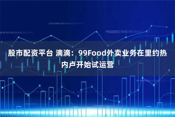 股市配资平台 滴滴：99Food外卖业务在里约热内卢开始试运营