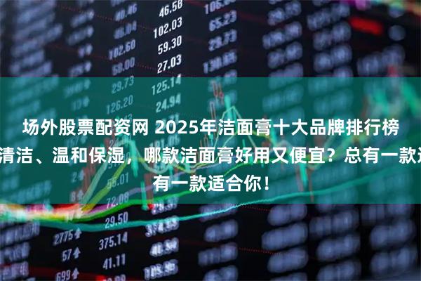 场外股票配资网 2025年洁面膏十大品牌排行榜：深层清洁、温和保湿，哪款洁面膏好用又便宜？总有一款适合你！