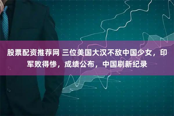 股票配资推荐网 三位美国大汉不敌中国少女，印军败得惨，成绩公布，中国刷新纪录